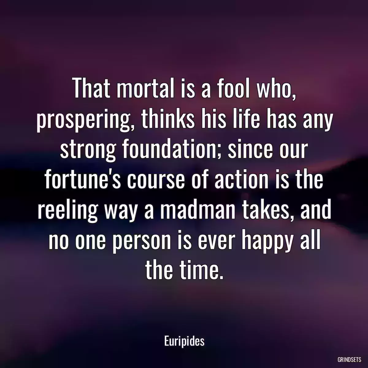 That mortal is a fool who, prospering, thinks his life has any strong foundation; since our fortune\'s course of action is the reeling way a madman takes, and no one person is ever happy all the time.