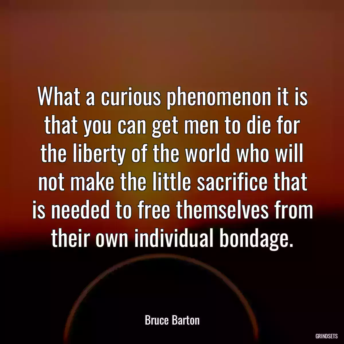 What a curious phenomenon it is that you can get men to die for the liberty of the world who will not make the little sacrifice that is needed to free themselves from their own individual bondage.