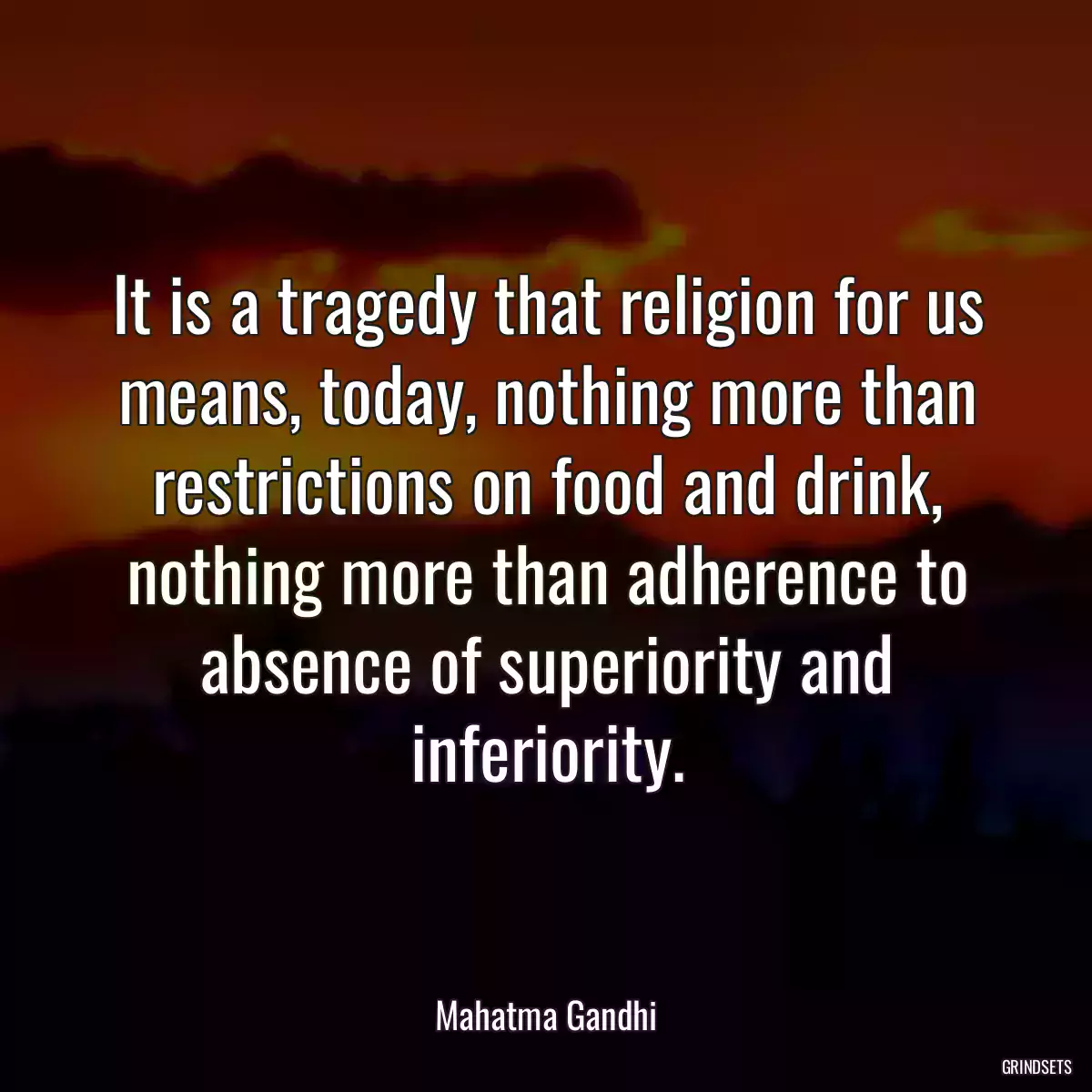 It is a tragedy that religion for us means, today, nothing more than restrictions on food and drink, nothing more than adherence to absence of superiority and inferiority.