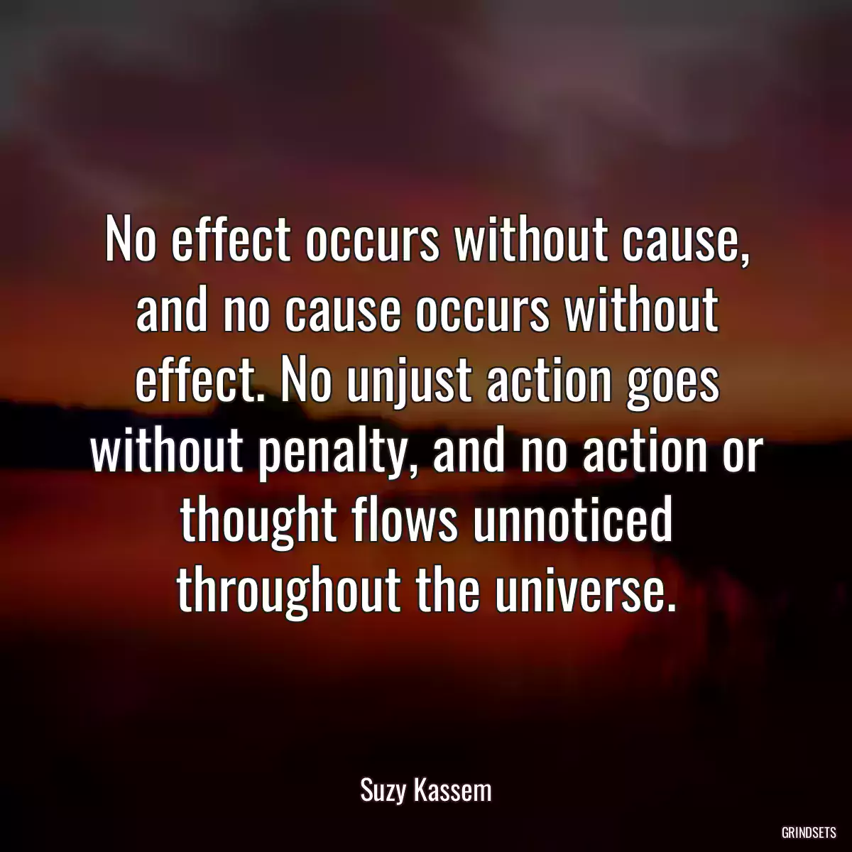 No effect occurs without cause, and no cause occurs without effect. No unjust action goes without penalty, and no action or thought flows unnoticed throughout the universe.