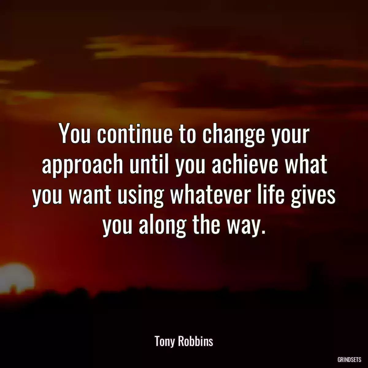 You continue to change your approach until you achieve what you want using whatever life gives you along the way.