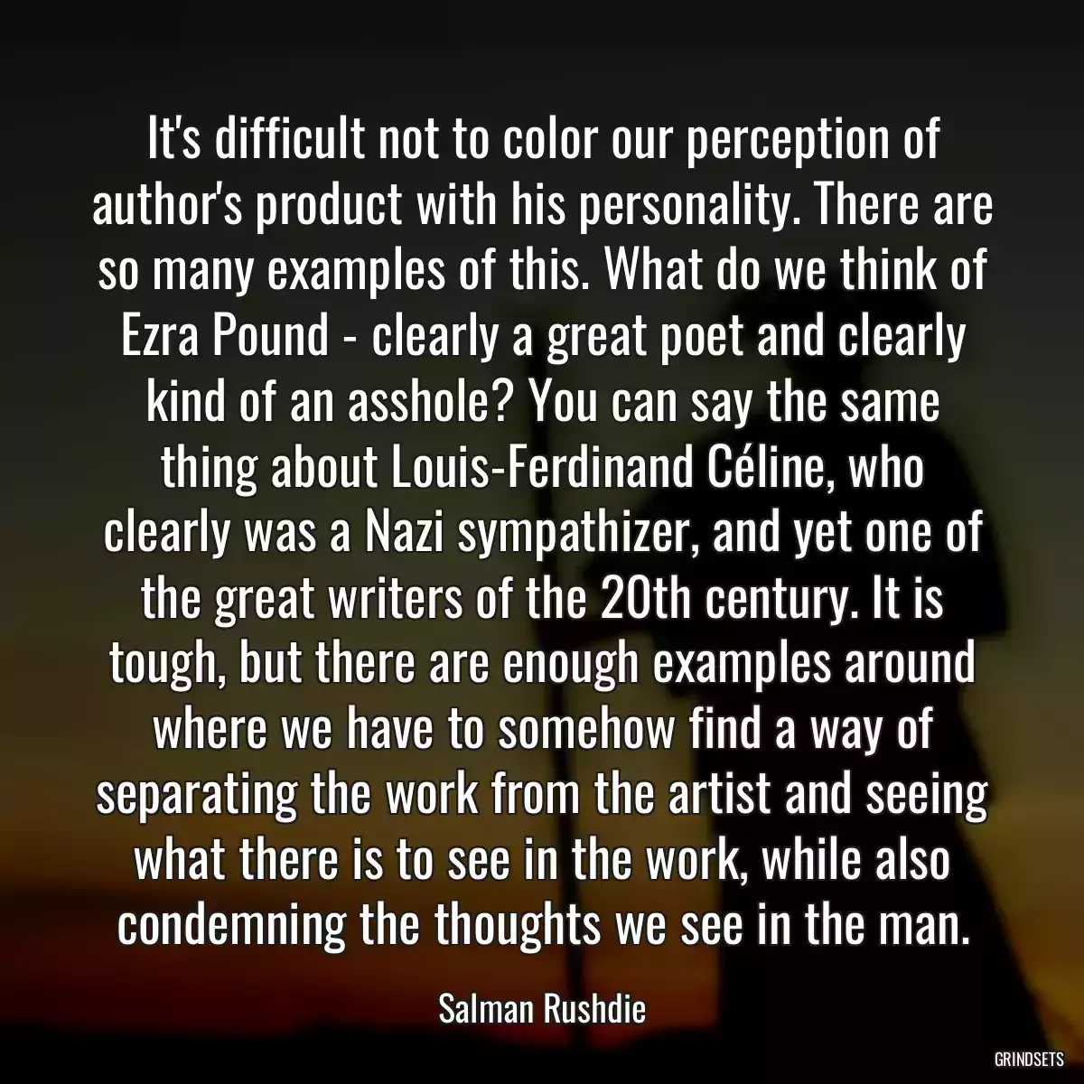 It\'s difficult not to color our perception of author\'s product with his personality. There are so many examples of this. What do we think of Ezra Pound - clearly a great poet and clearly kind of an asshole? You can say the same thing about Louis-Ferdinand Céline, who clearly was a Nazi sympathizer, and yet one of the great writers of the 20th century. It is tough, but there are enough examples around where we have to somehow find a way of separating the work from the artist and seeing what there is to see in the work, while also condemning the thoughts we see in the man.