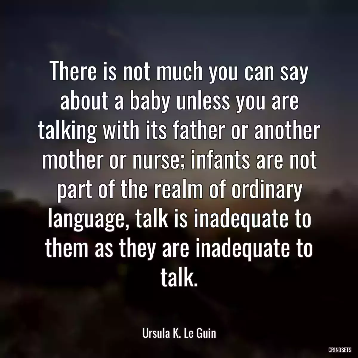 There is not much you can say about a baby unless you are talking with its father or another mother or nurse; infants are not part of the realm of ordinary language, talk is inadequate to them as they are inadequate to talk.