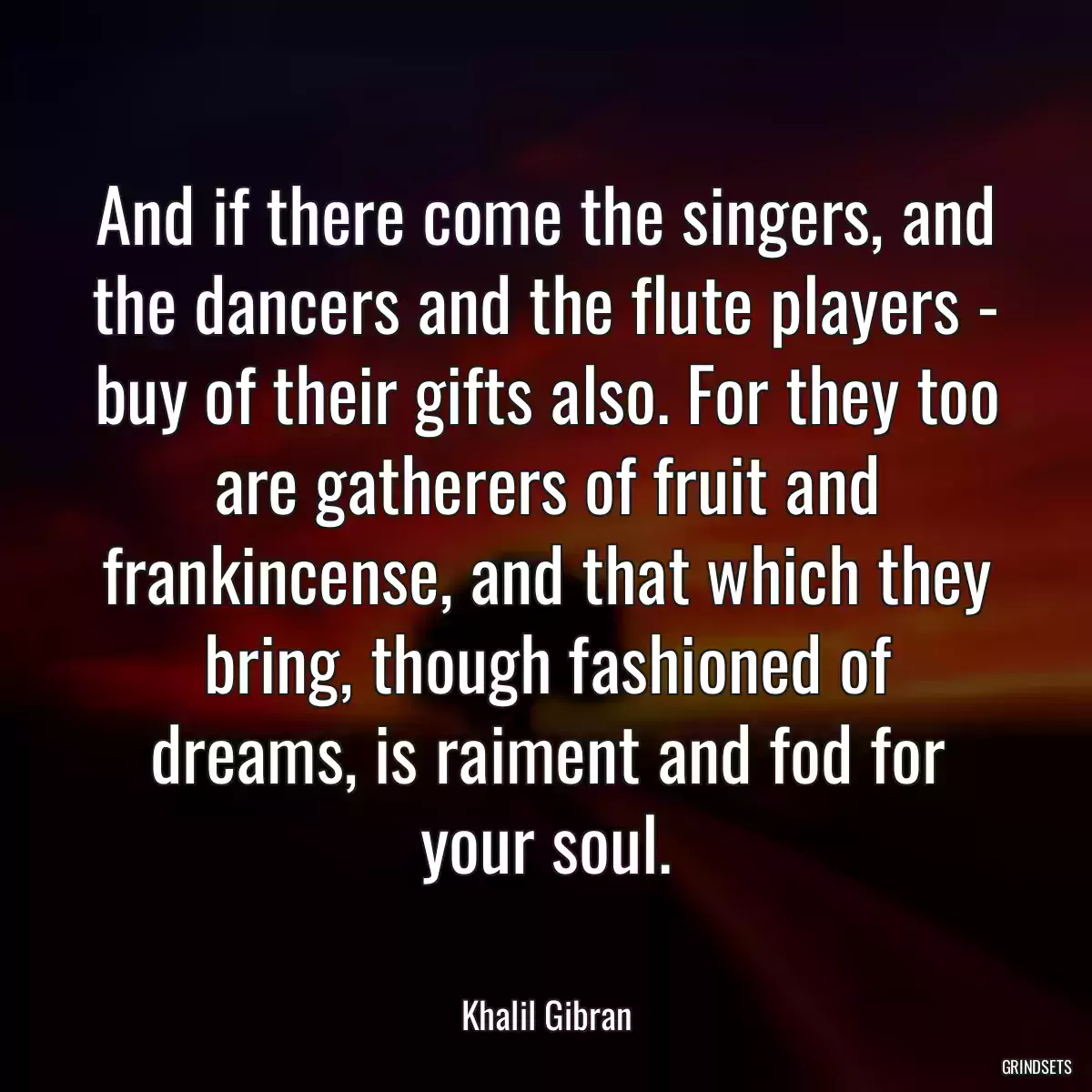 And if there come the singers, and the dancers and the flute players - buy of their gifts also. For they too are gatherers of fruit and frankincense, and that which they bring, though fashioned of dreams, is raiment and fod for your soul.