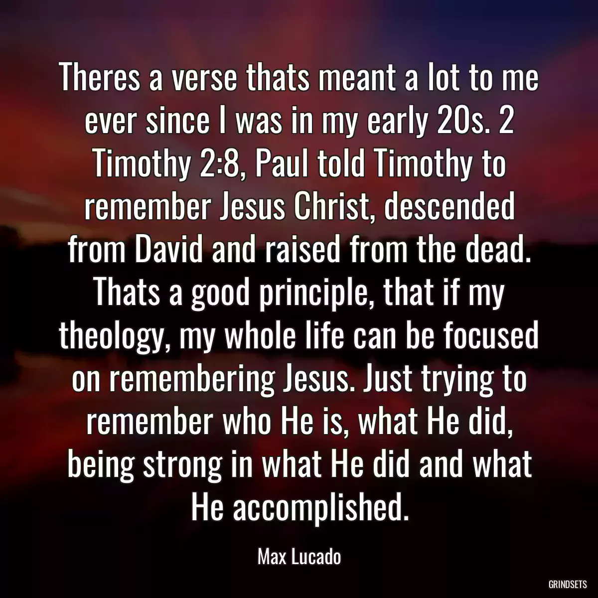 Theres a verse thats meant a lot to me ever since I was in my early 20s. 2 Timothy 2:8, Paul told Timothy to remember Jesus Christ, descended from David and raised from the dead. Thats a good principle, that if my theology, my whole life can be focused on remembering Jesus. Just trying to remember who He is, what He did, being strong in what He did and what He accomplished.