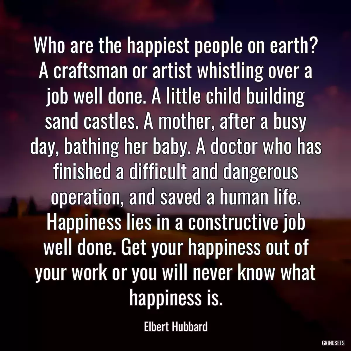 Who are the happiest people on earth? A craftsman or artist whistling over a job well done. A little child building sand castles. A mother, after a busy day, bathing her baby. A doctor who has finished a difficult and dangerous operation, and saved a human life. Happiness lies in a constructive job well done. Get your happiness out of your work or you will never know what happiness is.