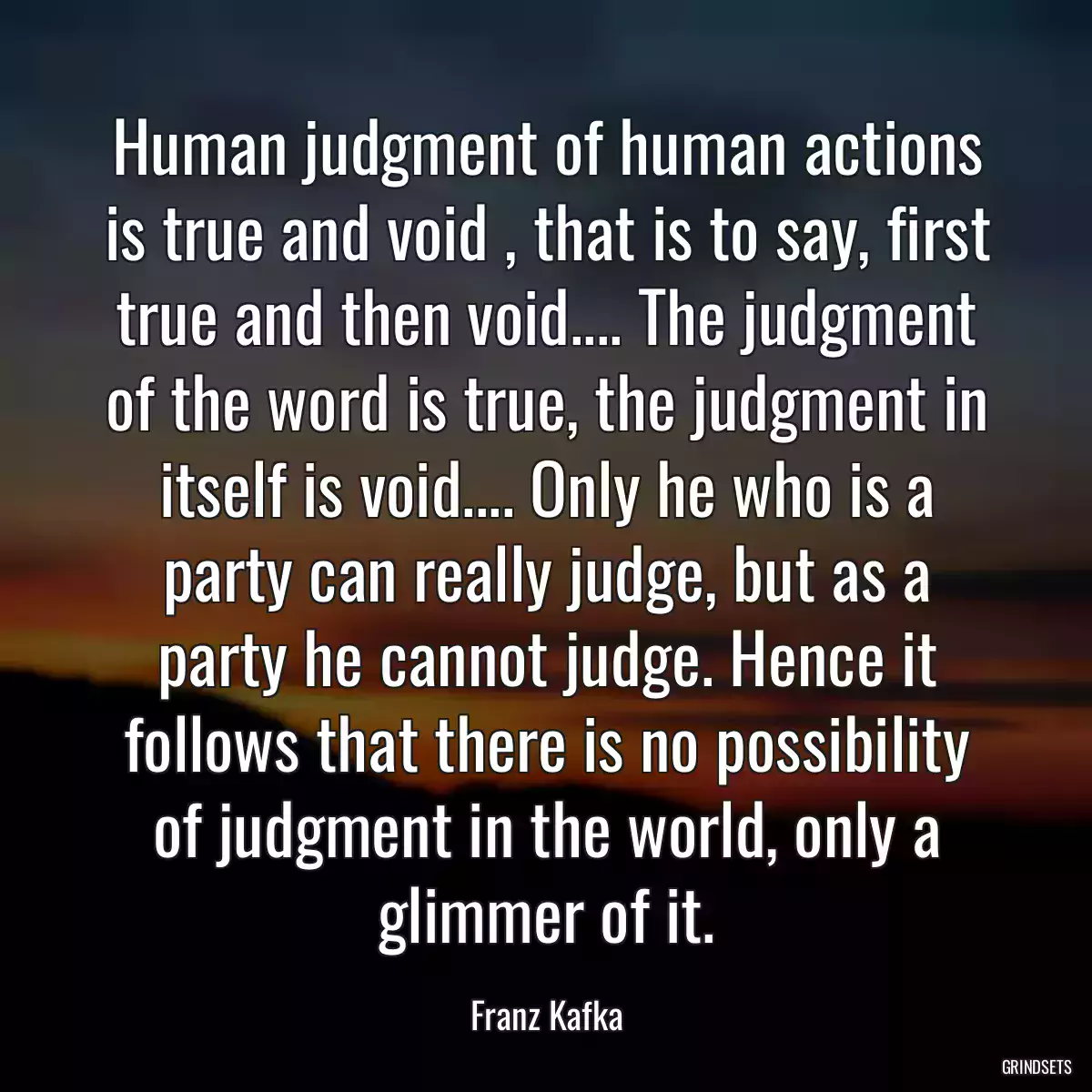 Human judgment of human actions is true and void , that is to say, first true and then void.... The judgment of the word is true, the judgment in itself is void.... Only he who is a party can really judge, but as a party he cannot judge. Hence it follows that there is no possibility of judgment in the world, only a glimmer of it.