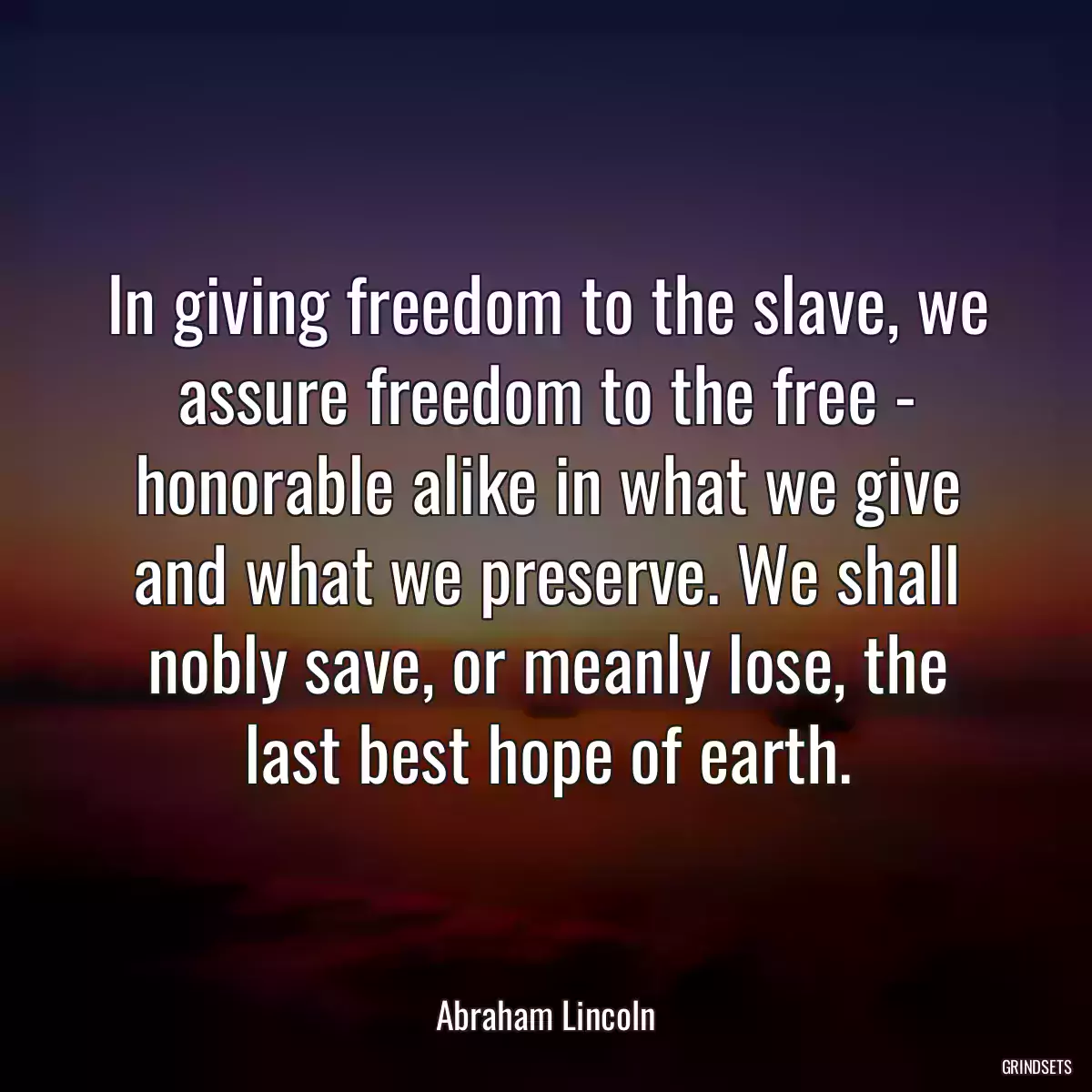 In giving freedom to the slave, we assure freedom to the free - honorable alike in what we give and what we preserve. We shall nobly save, or meanly lose, the last best hope of earth.