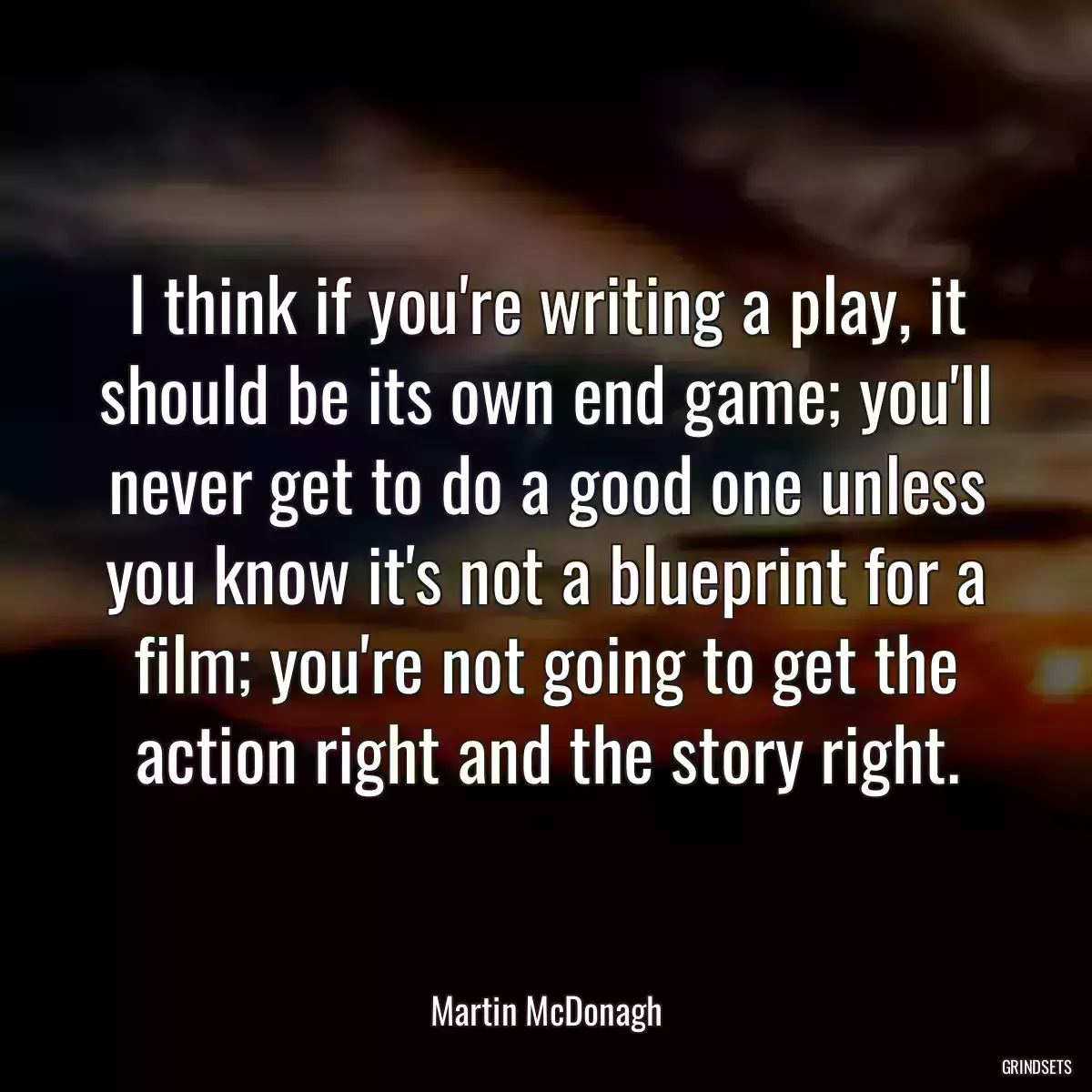 I think if you\'re writing a play, it should be its own end game; you\'ll never get to do a good one unless you know it\'s not a blueprint for a film; you\'re not going to get the action right and the story right.