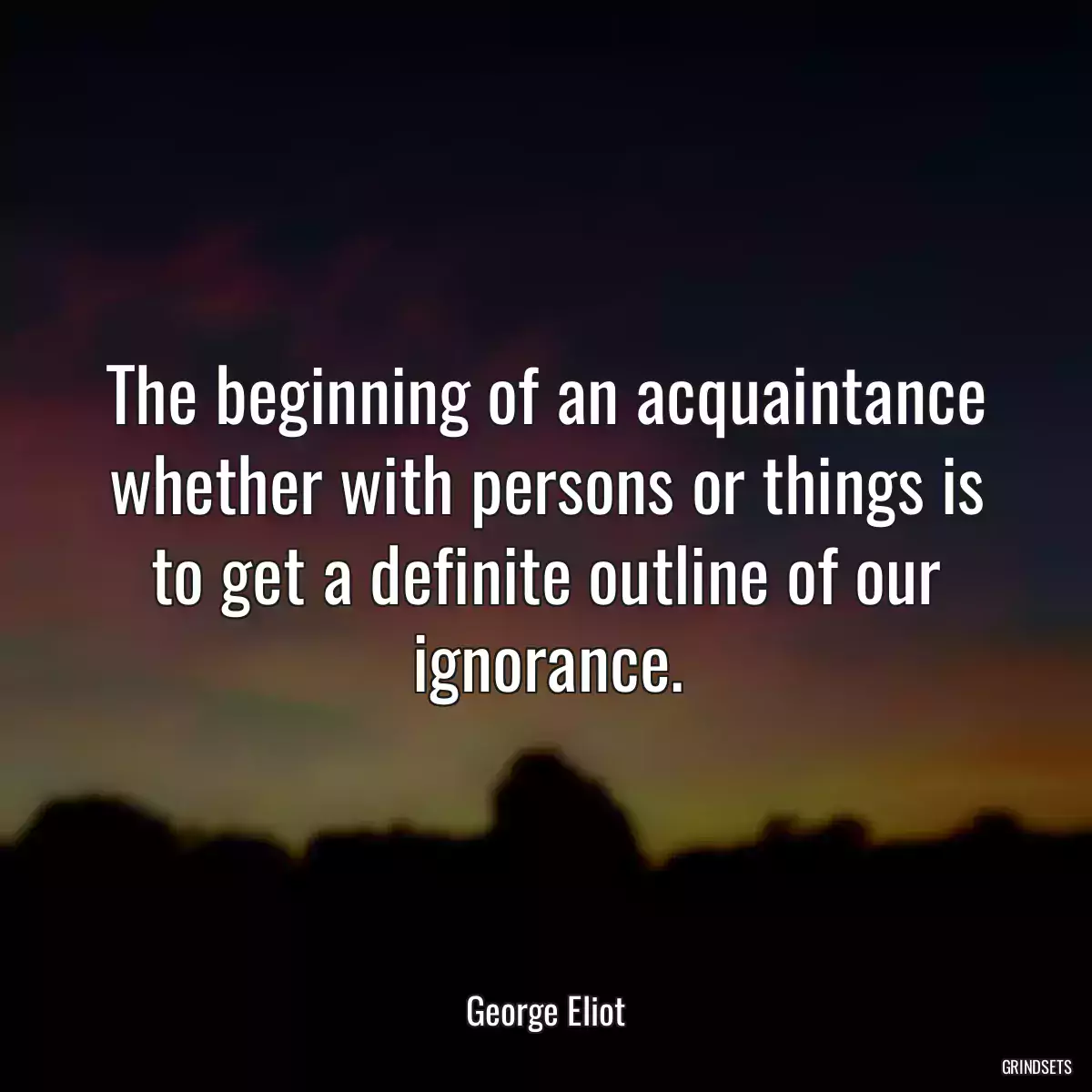 The beginning of an acquaintance whether with persons or things is to get a definite outline of our ignorance.