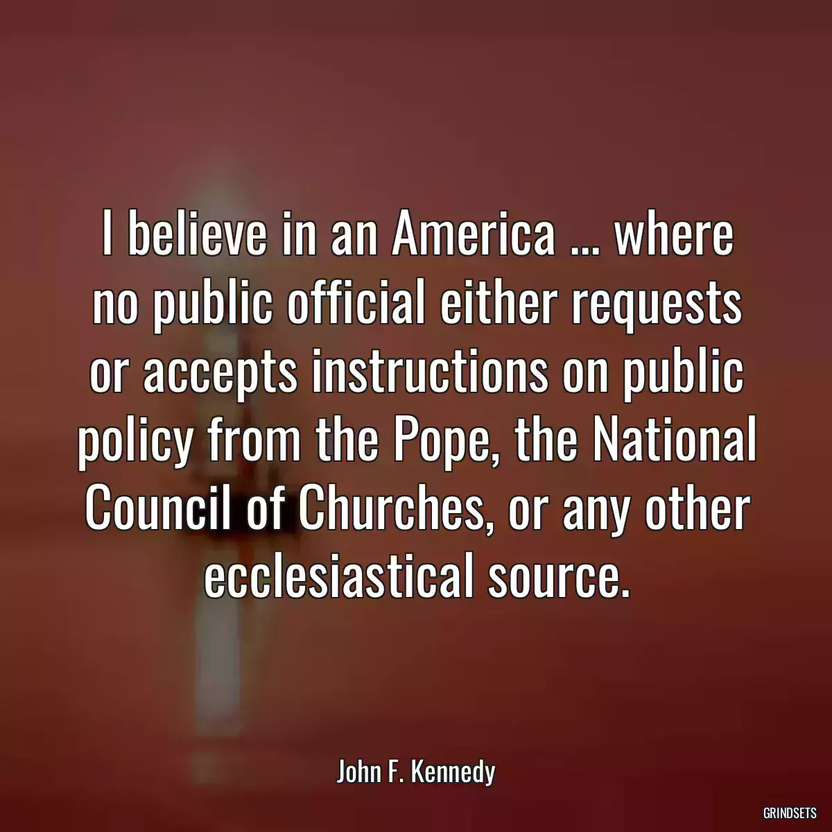 I believe in an America ... where no public official either requests or accepts instructions on public policy from the Pope, the National Council of Churches, or any other ecclesiastical source.