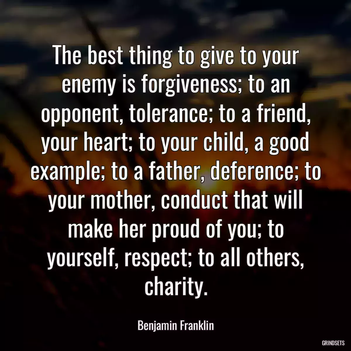 The best thing to give to your enemy is forgiveness; to an opponent, tolerance; to a friend, your heart; to your child, a good example; to a father, deference; to your mother, conduct that will make her proud of you; to yourself, respect; to all others, charity.