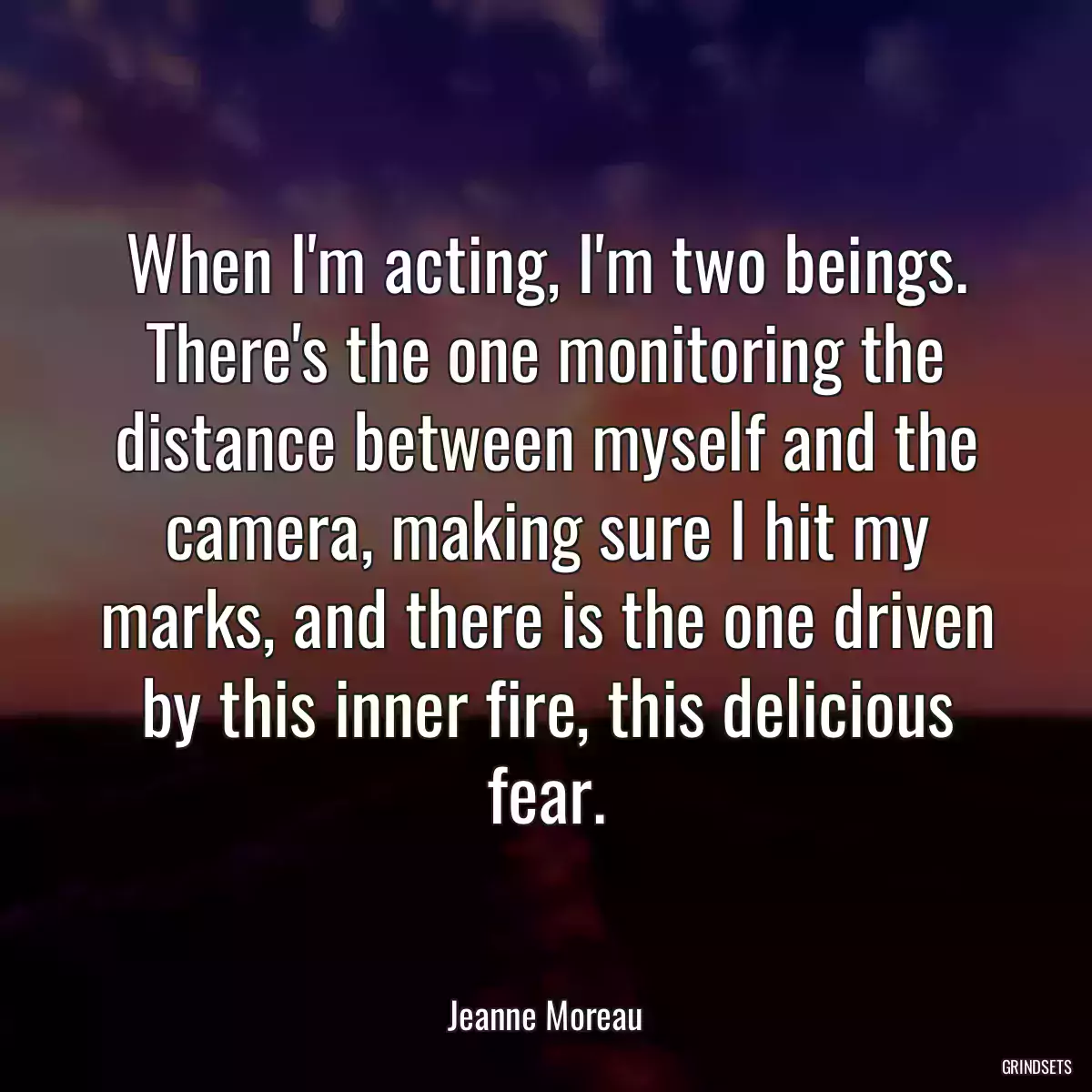 When I\'m acting, I\'m two beings. There\'s the one monitoring the distance between myself and the camera, making sure I hit my marks, and there is the one driven by this inner fire, this delicious fear.