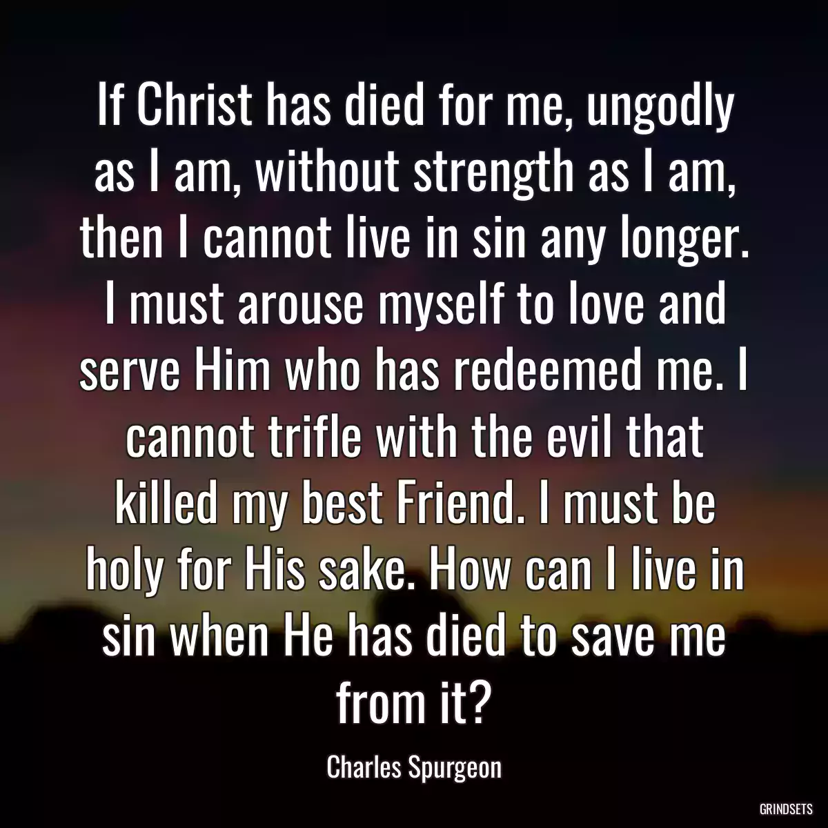 If Christ has died for me, ungodly as I am, without strength as I am, then I cannot live in sin any longer. I must arouse myself to love and serve Him who has redeemed me. I cannot trifle with the evil that killed my best Friend. I must be holy for His sake. How can I live in sin when He has died to save me from it?