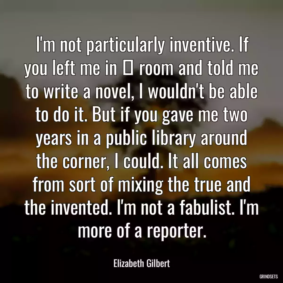 I\'m not particularly inventive. If you left me in а room and told me to write a novel, I wouldn\'t be able to do it. But if you gave me two years in a public library around the corner, I could. It all comes from sort of mixing the true and the invented. I\'m not a fabulist. I\'m more of a reporter.