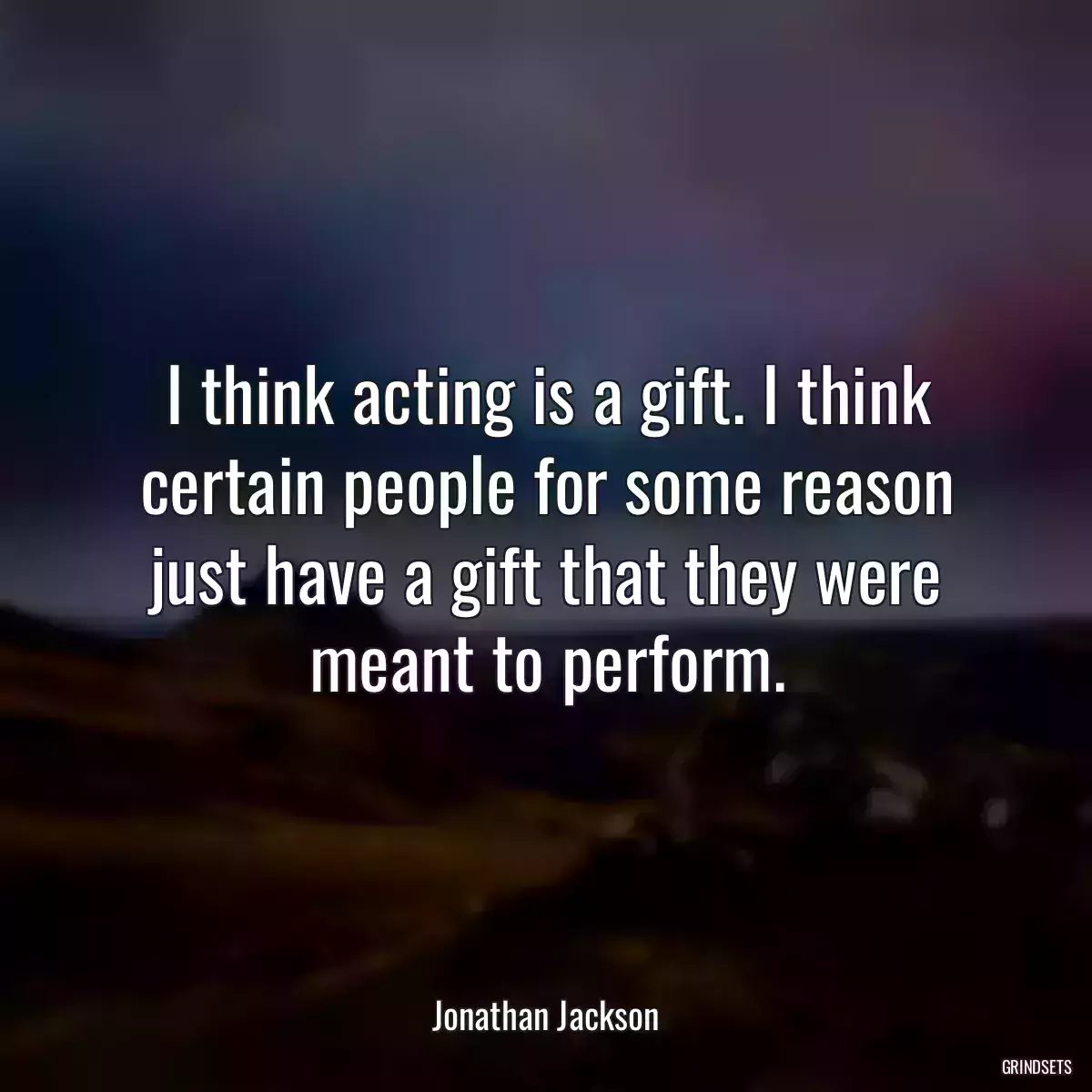 I think acting is a gift. I think certain people for some reason just have a gift that they were meant to perform.