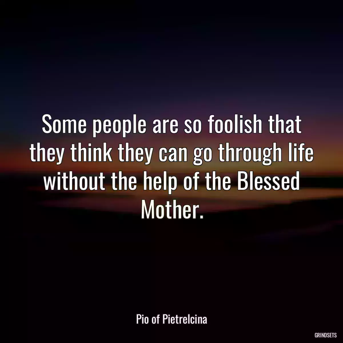 Some people are so foolish that they think they can go through life without the help of the Blessed Mother.