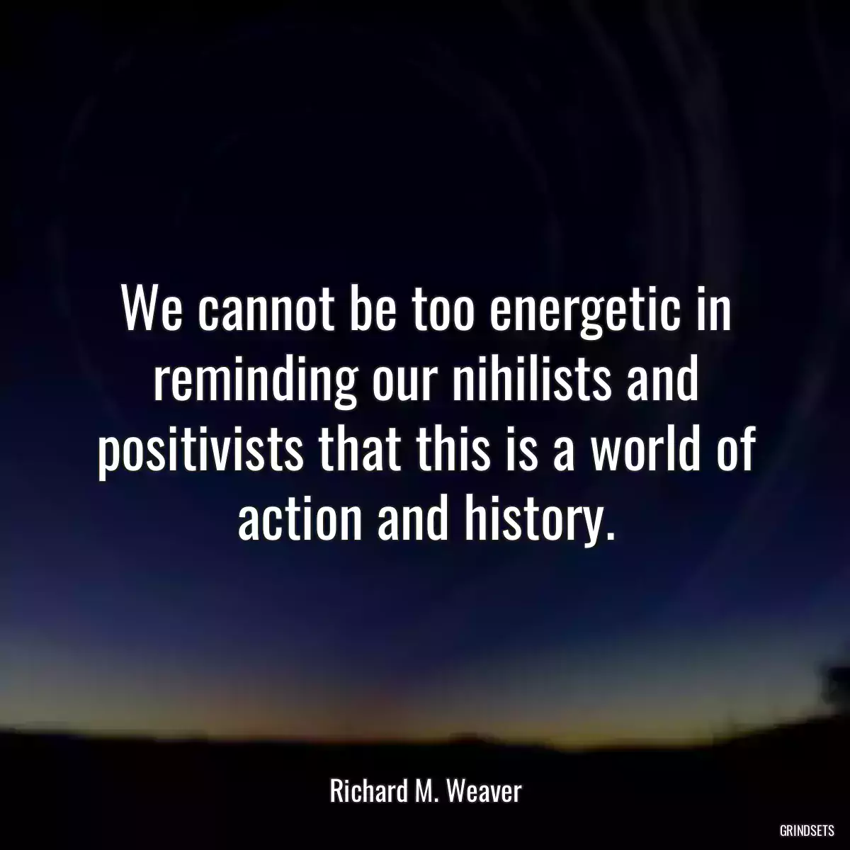 We cannot be too energetic in reminding our nihilists and positivists that this is a world of action and history.