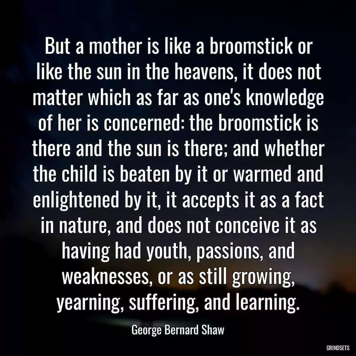 But a mother is like a broomstick or like the sun in the heavens, it does not matter which as far as one\'s knowledge of her is concerned: the broomstick is there and the sun is there; and whether the child is beaten by it or warmed and enlightened by it, it accepts it as a fact in nature, and does not conceive it as having had youth, passions, and weaknesses, or as still growing, yearning, suffering, and learning.