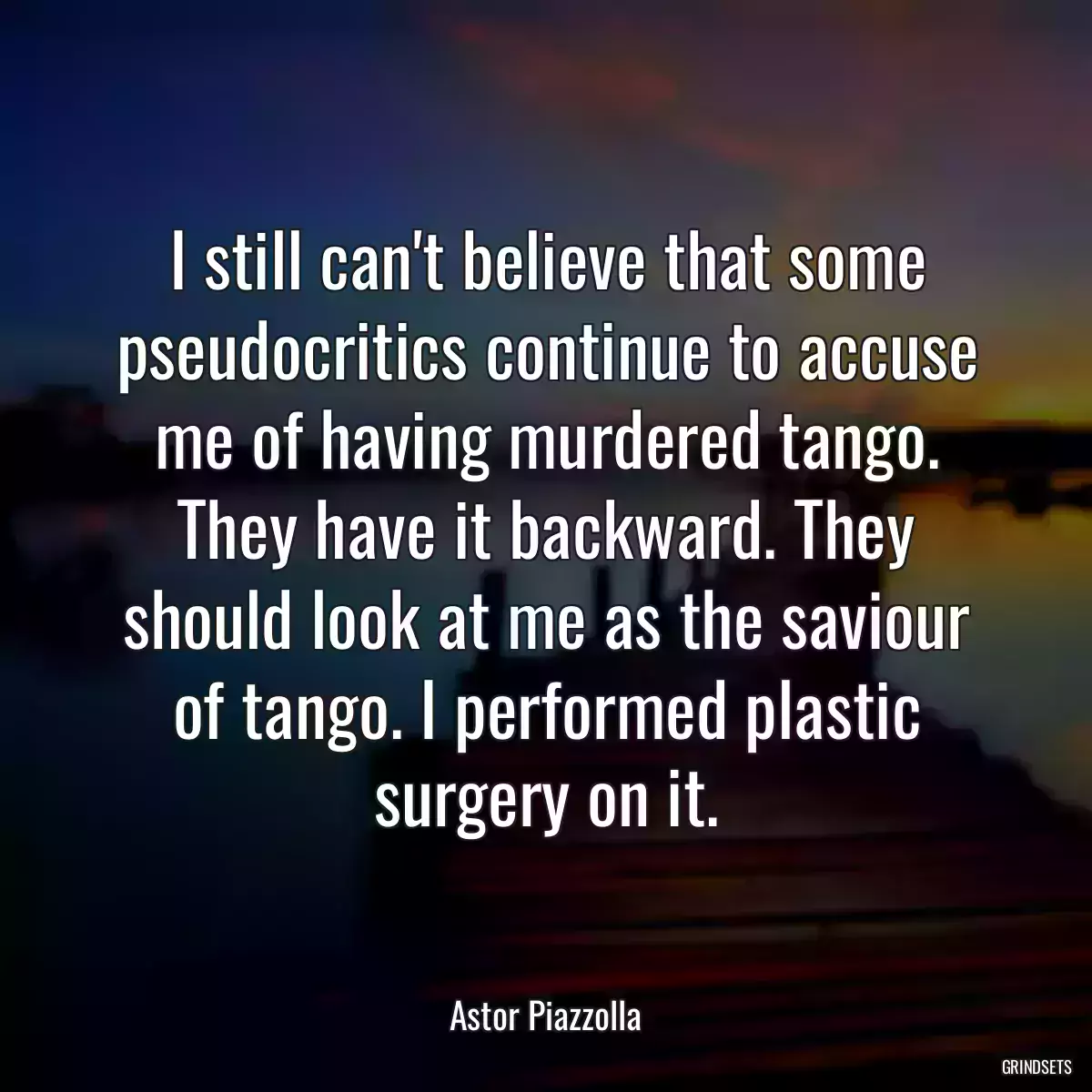 I still can\'t believe that some pseudocritics continue to accuse me of having murdered tango. They have it backward. They should look at me as the saviour of tango. I performed plastic surgery on it.