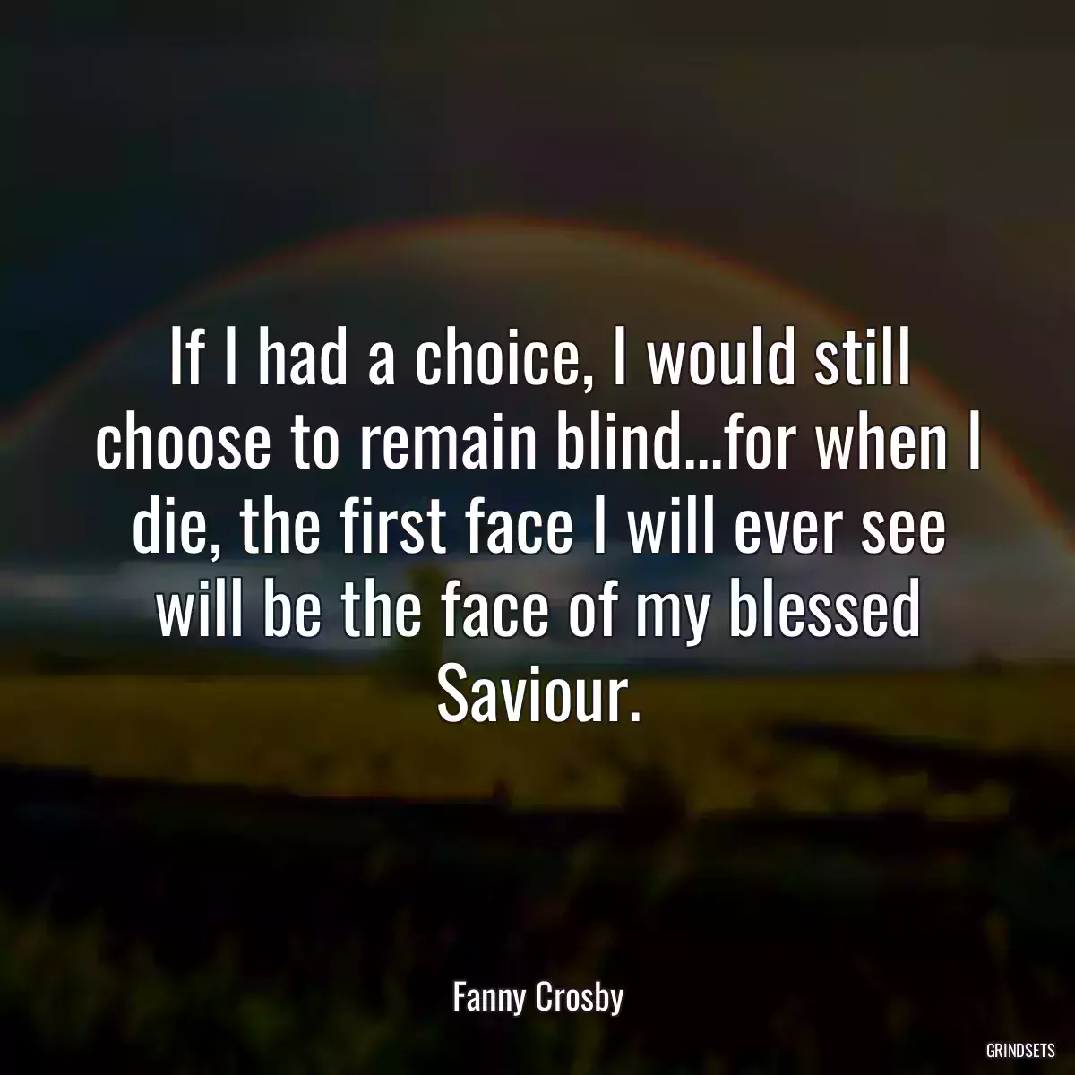 If I had a choice, I would still choose to remain blind...for when I die, the first face I will ever see will be the face of my blessed Saviour.