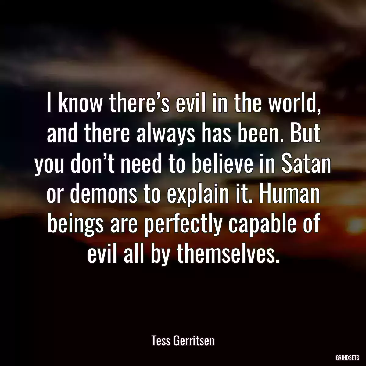 I know there’s evil in the world, and there always has been. But you don’t need to believe in Satan or demons to explain it. Human beings are perfectly capable of evil all by themselves.