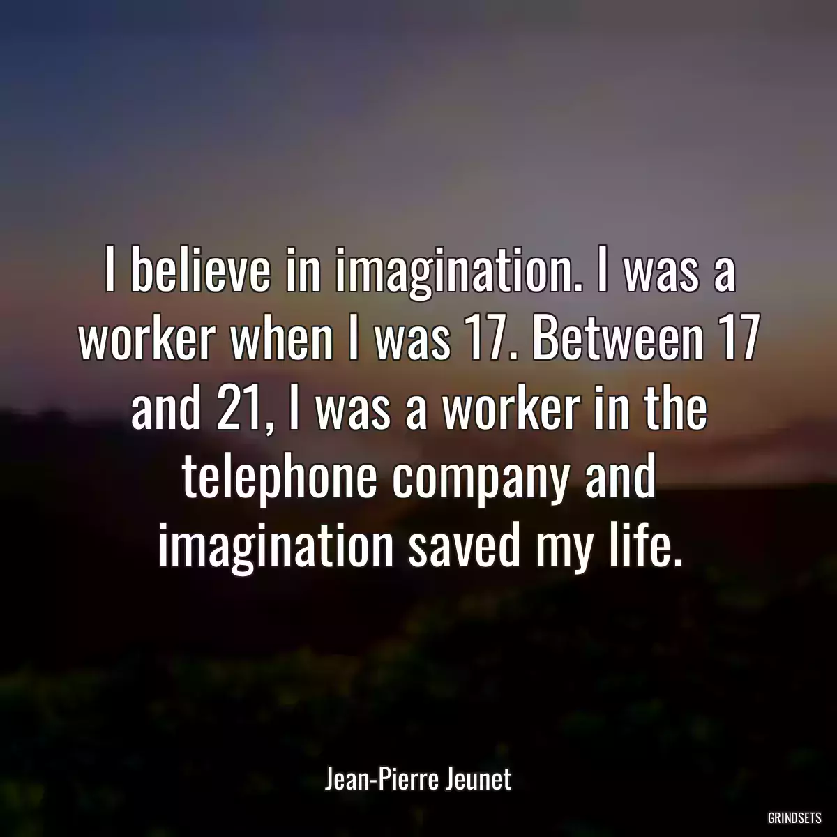 I believe in imagination. I was a worker when I was 17. Between 17 and 21, I was a worker in the telephone company and imagination saved my life.