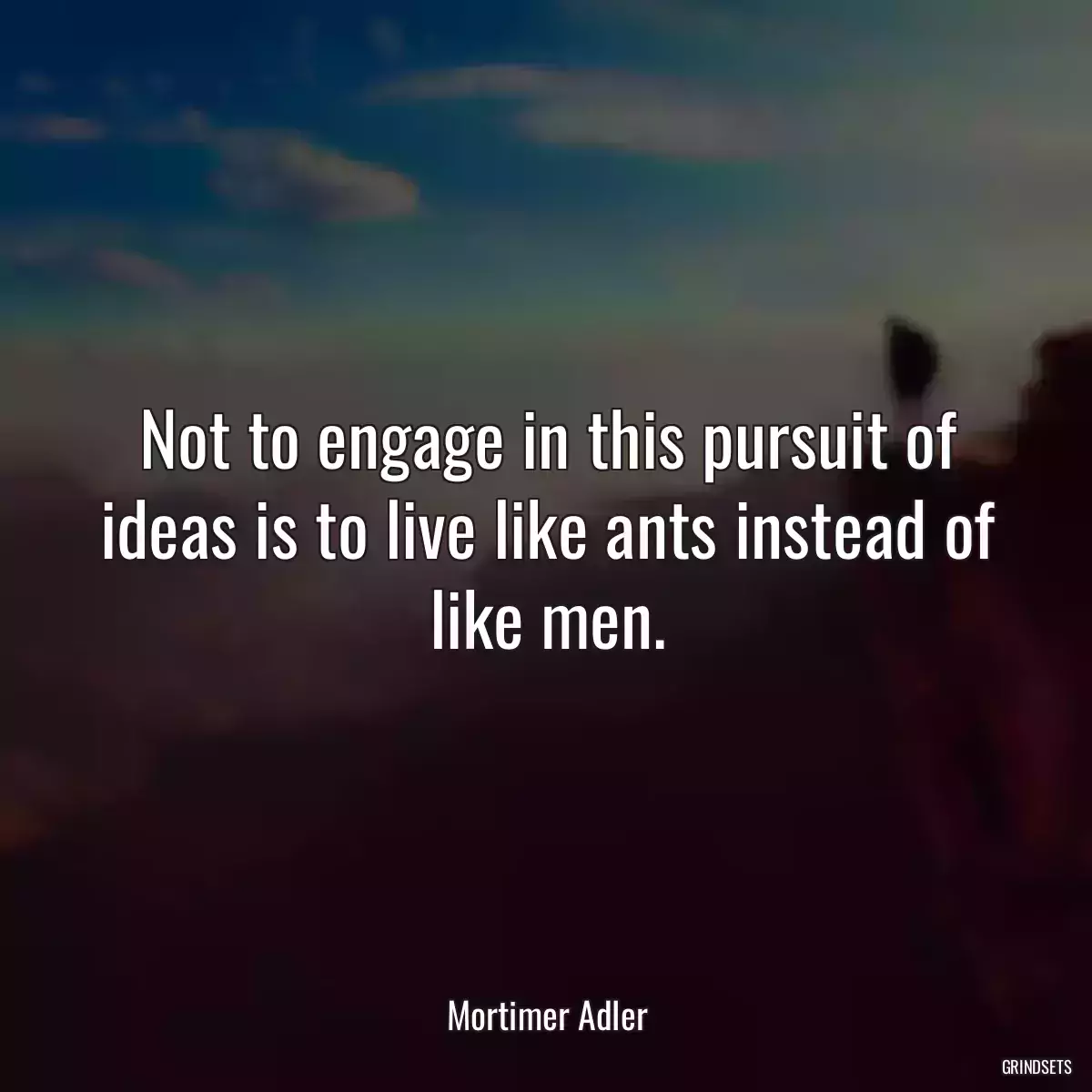 Not to engage in this pursuit of ideas is to live like ants instead of like men.