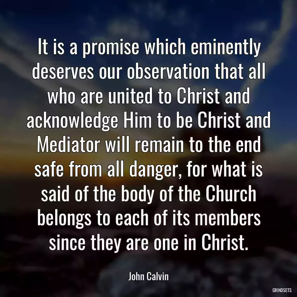 It is a promise which eminently deserves our observation that all who are united to Christ and acknowledge Him to be Christ and Mediator will remain to the end safe from all danger, for what is said of the body of the Church belongs to each of its members since they are one in Christ.