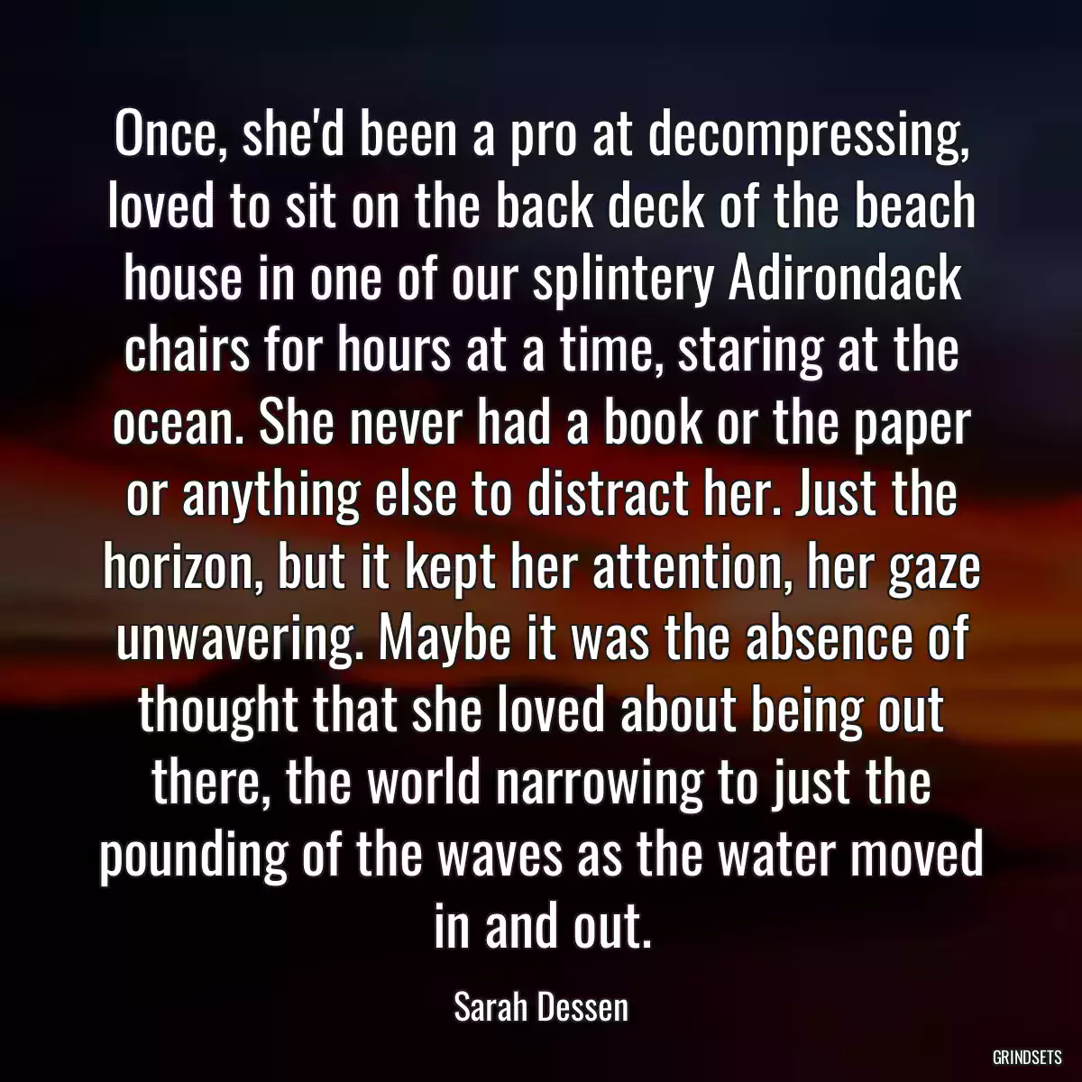 Once, she\'d been a pro at decompressing, loved to sit on the back deck of the beach house in one of our splintery Adirondack chairs for hours at a time, staring at the ocean. She never had a book or the paper or anything else to distract her. Just the horizon, but it kept her attention, her gaze unwavering. Maybe it was the absence of thought that she loved about being out there, the world narrowing to just the pounding of the waves as the water moved in and out.