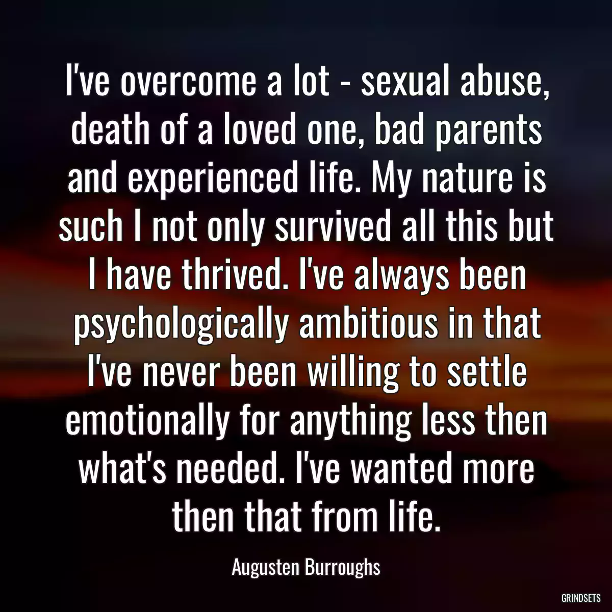 I\'ve overcome a lot - sexual abuse, death of a loved one, bad parents and experienced life. My nature is such I not only survived all this but I have thrived. I\'ve always been psychologically ambitious in that I\'ve never been willing to settle emotionally for anything less then what\'s needed. I\'ve wanted more then that from life.