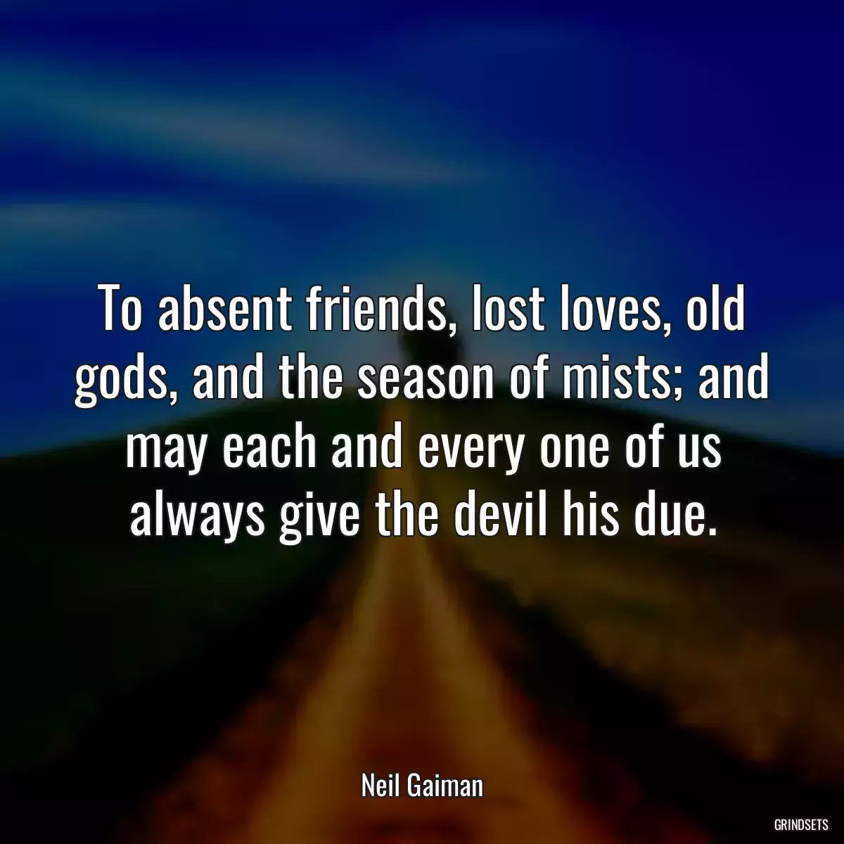 To absent friends, lost loves, old gods, and the season of mists; and may each and every one of us always give the devil his due.