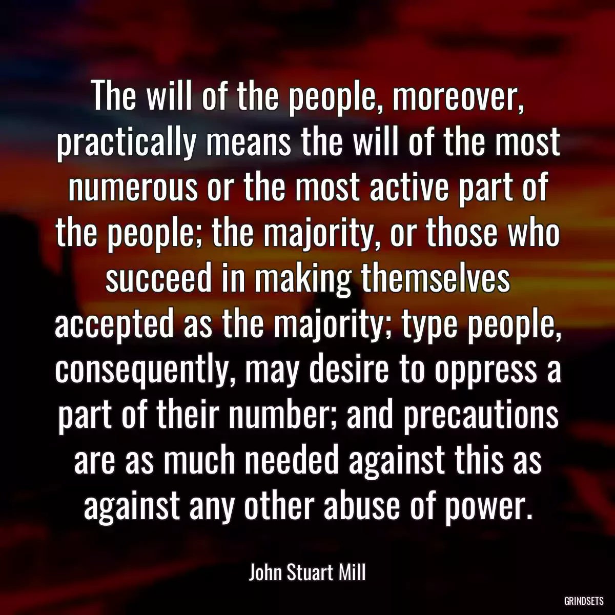 The will of the people, moreover, practically means the will of the most numerous or the most active part of the people; the majority, or those who succeed in making themselves accepted as the majority; type people, consequently, may desire to oppress a part of their number; and precautions are as much needed against this as against any other abuse of power.