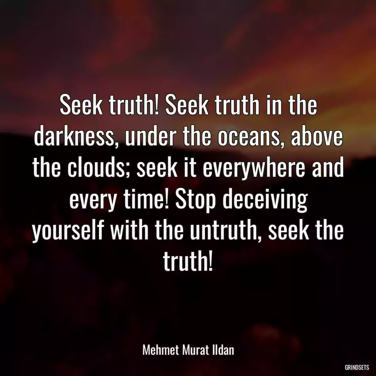 Seek truth! Seek truth in the darkness, under the oceans, above the clouds; seek it everywhere and every time! Stop deceiving yourself with the untruth, seek the truth!