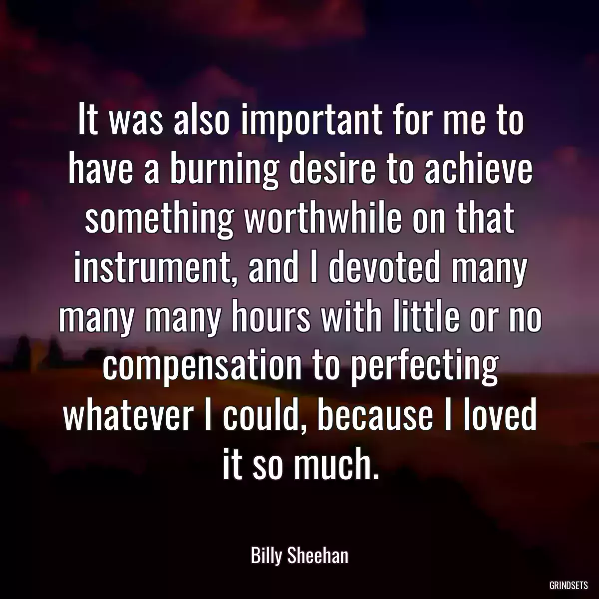 It was also important for me to have a burning desire to achieve something worthwhile on that instrument, and I devoted many many many hours with little or no compensation to perfecting whatever I could, because I loved it so much.