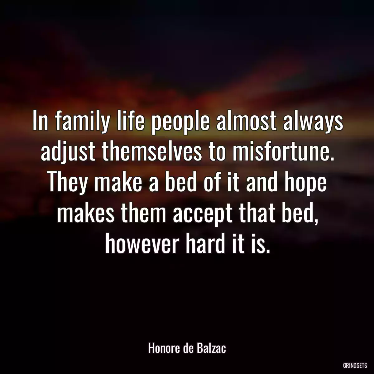 In family life people almost always adjust themselves to misfortune. They make a bed of it and hope makes them accept that bed, however hard it is.