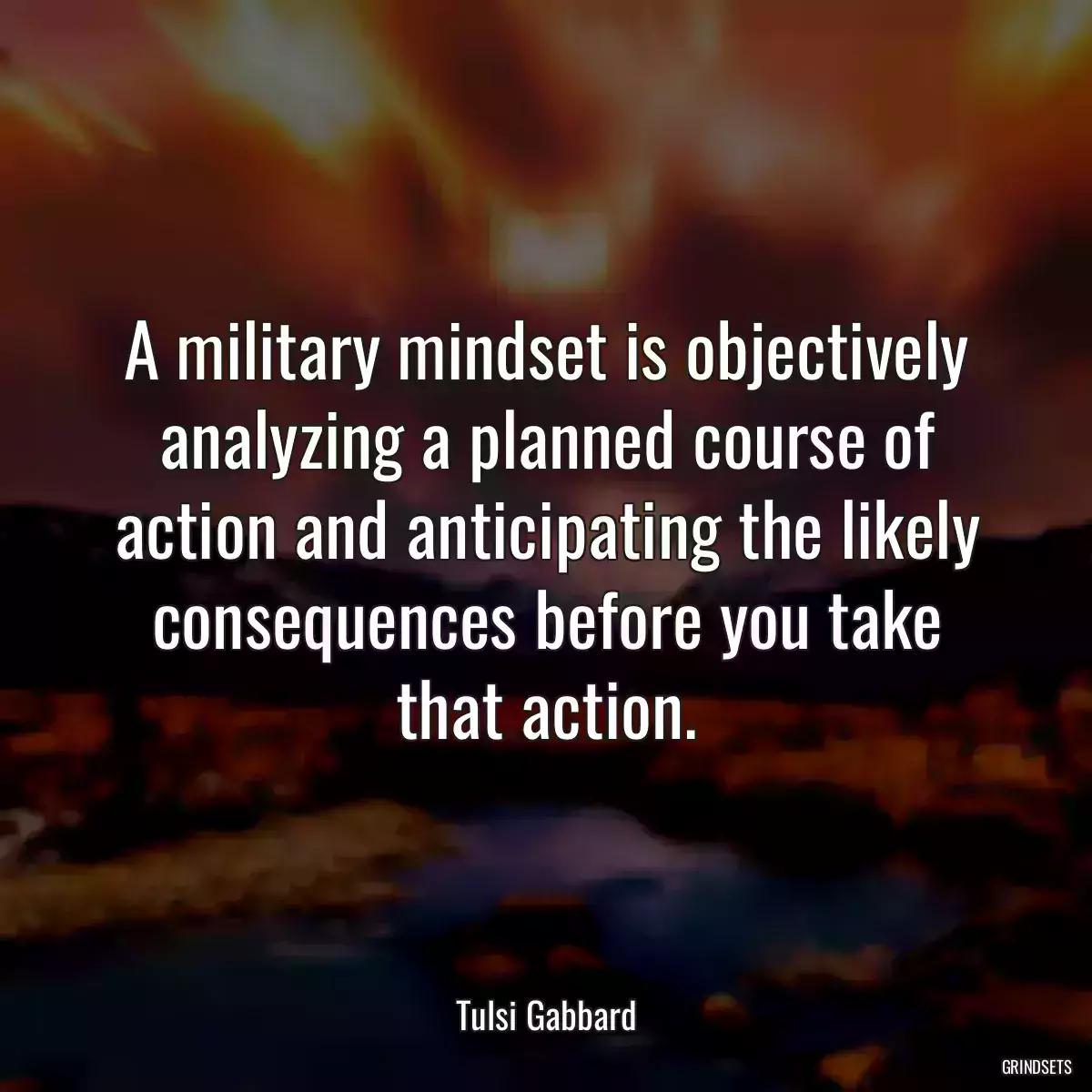 A military mindset is objectively analyzing a planned course of action and anticipating the likely consequences before you take that action.