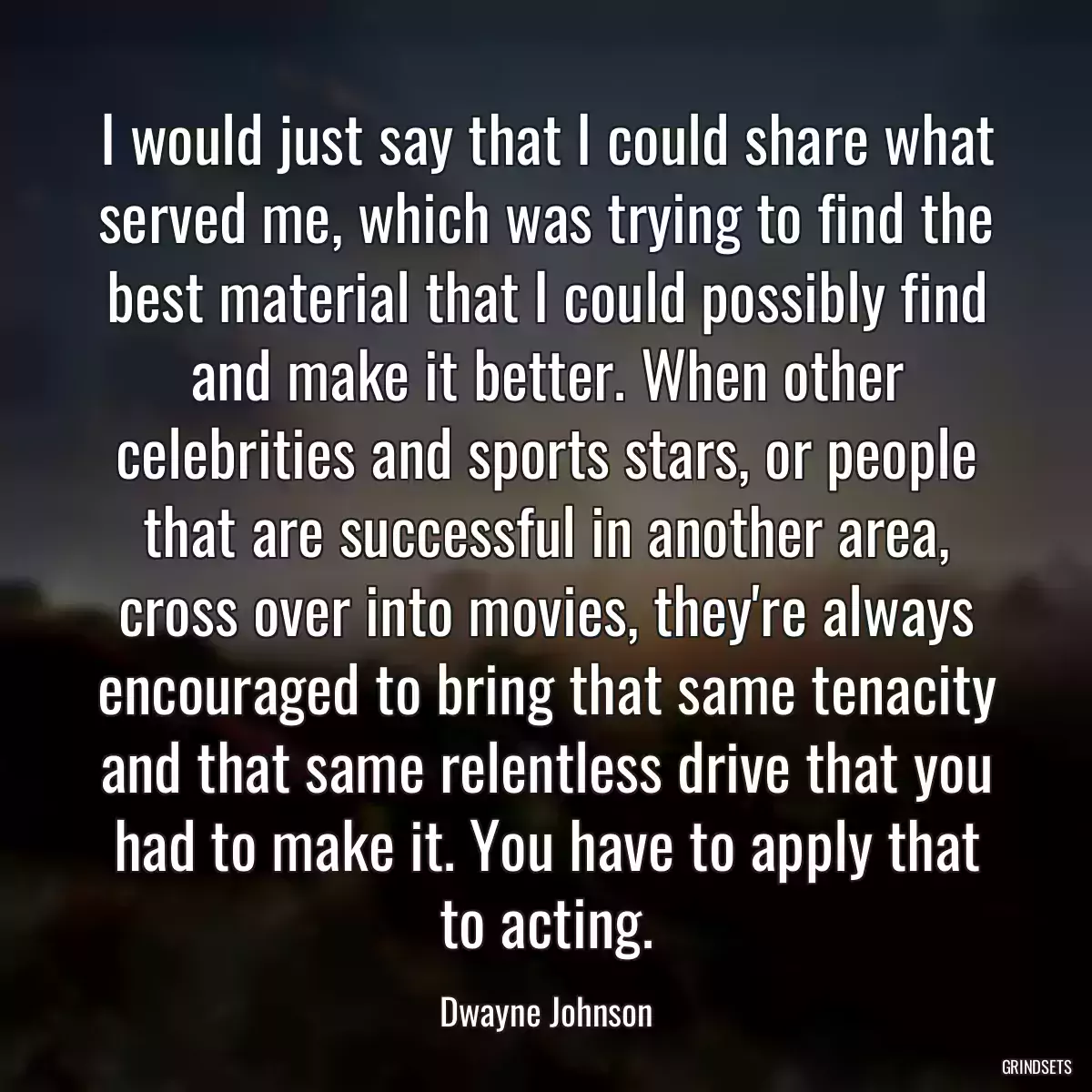 I would just say that I could share what served me, which was trying to find the best material that I could possibly find and make it better. When other celebrities and sports stars, or people that are successful in another area, cross over into movies, they\'re always encouraged to bring that same tenacity and that same relentless drive that you had to make it. You have to apply that to acting.