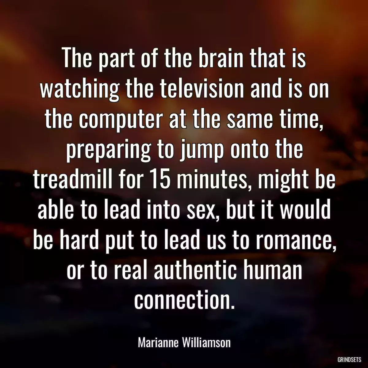 The part of the brain that is watching the television and is on the computer at the same time, preparing to jump onto the treadmill for 15 minutes, might be able to lead into sex, but it would be hard put to lead us to romance, or to real authentic human connection.