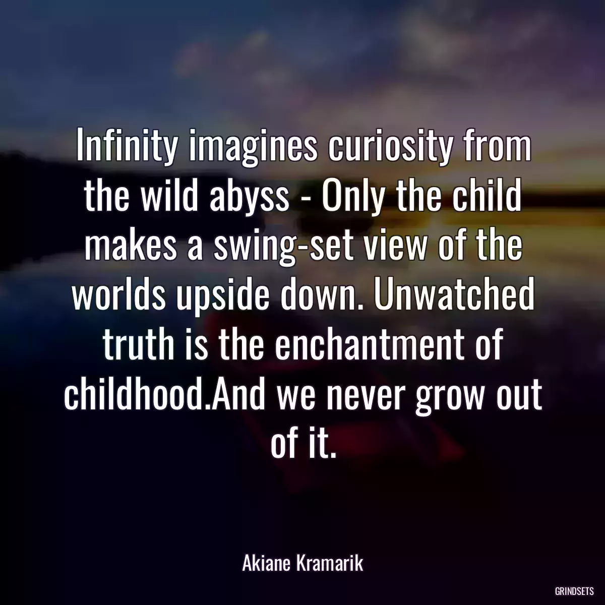 Infinity imagines curiosity from the wild abyss - Only the child makes a swing-set view of the worlds upside down. Unwatched truth is the enchantment of childhood.And we never grow out of it.