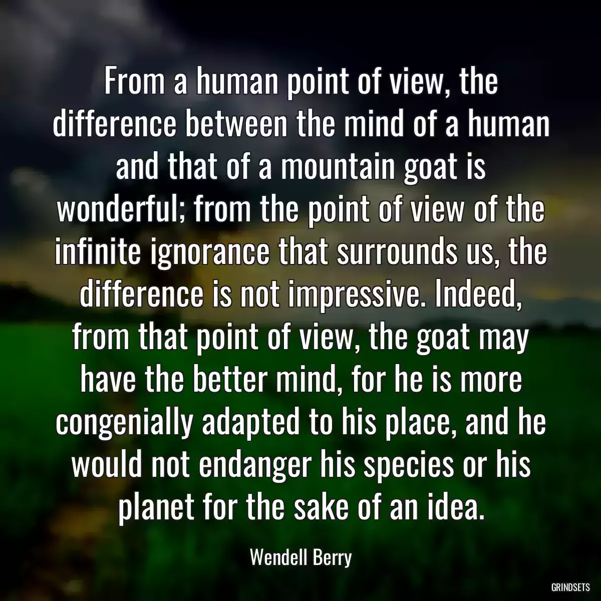 From a human point of view, the difference between the mind of a human and that of a mountain goat is wonderful; from the point of view of the infinite ignorance that surrounds us, the difference is not impressive. Indeed, from that point of view, the goat may have the better mind, for he is more congenially adapted to his place, and he would not endanger his species or his planet for the sake of an idea.