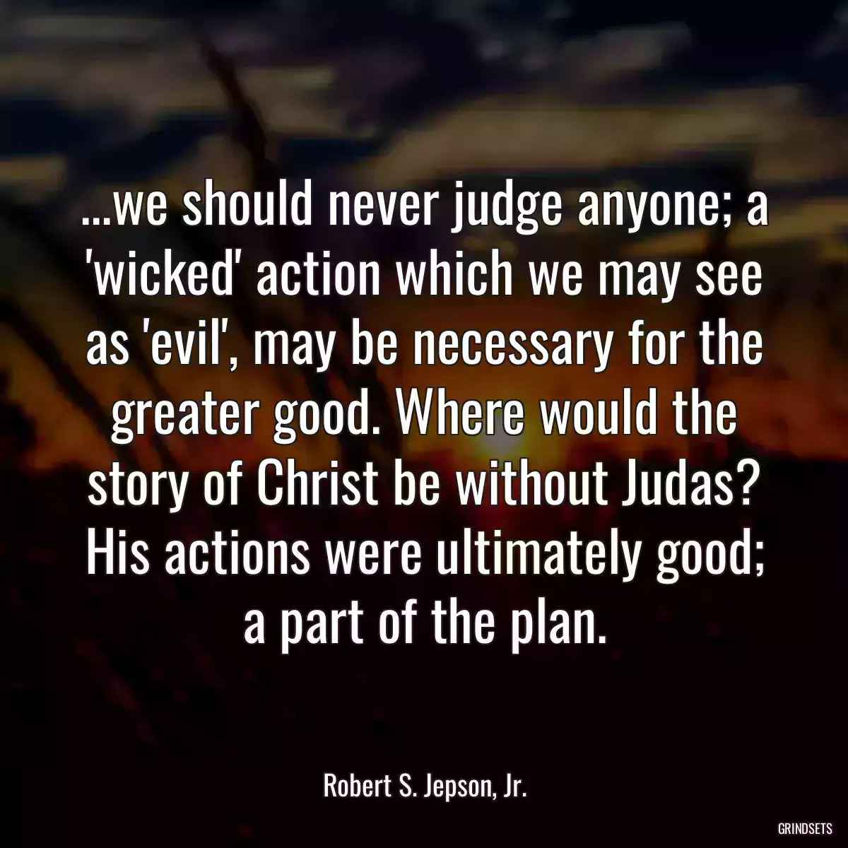 ...we should never judge anyone; a \'wicked\' action which we may see as \'evil\', may be necessary for the greater good. Where would the story of Christ be without Judas? His actions were ultimately good; a part of the plan.