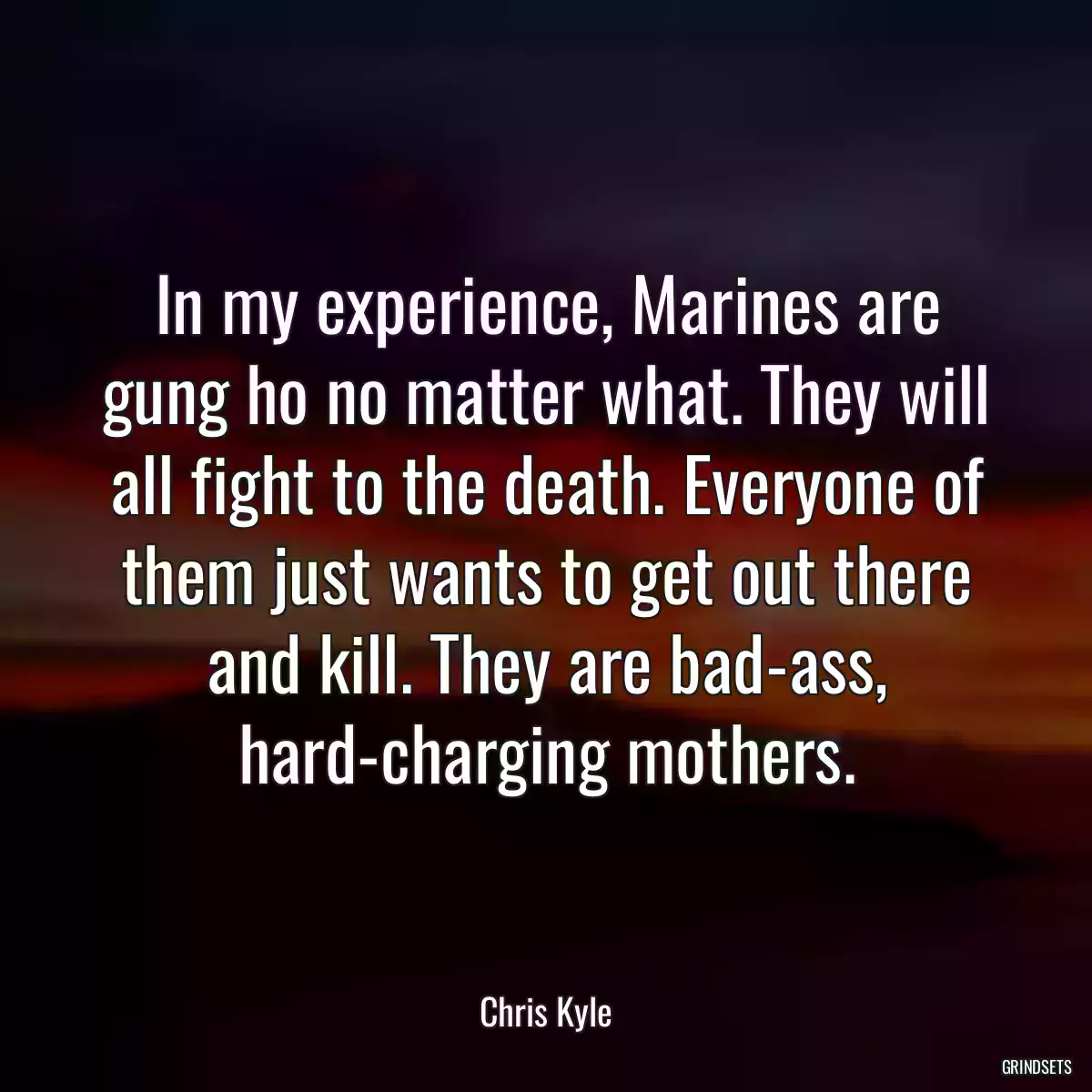 In my experience, Marines are gung ho no matter what. They will all fight to the death. Everyone of them just wants to get out there and kill. They are bad-ass, hard-charging mothers.