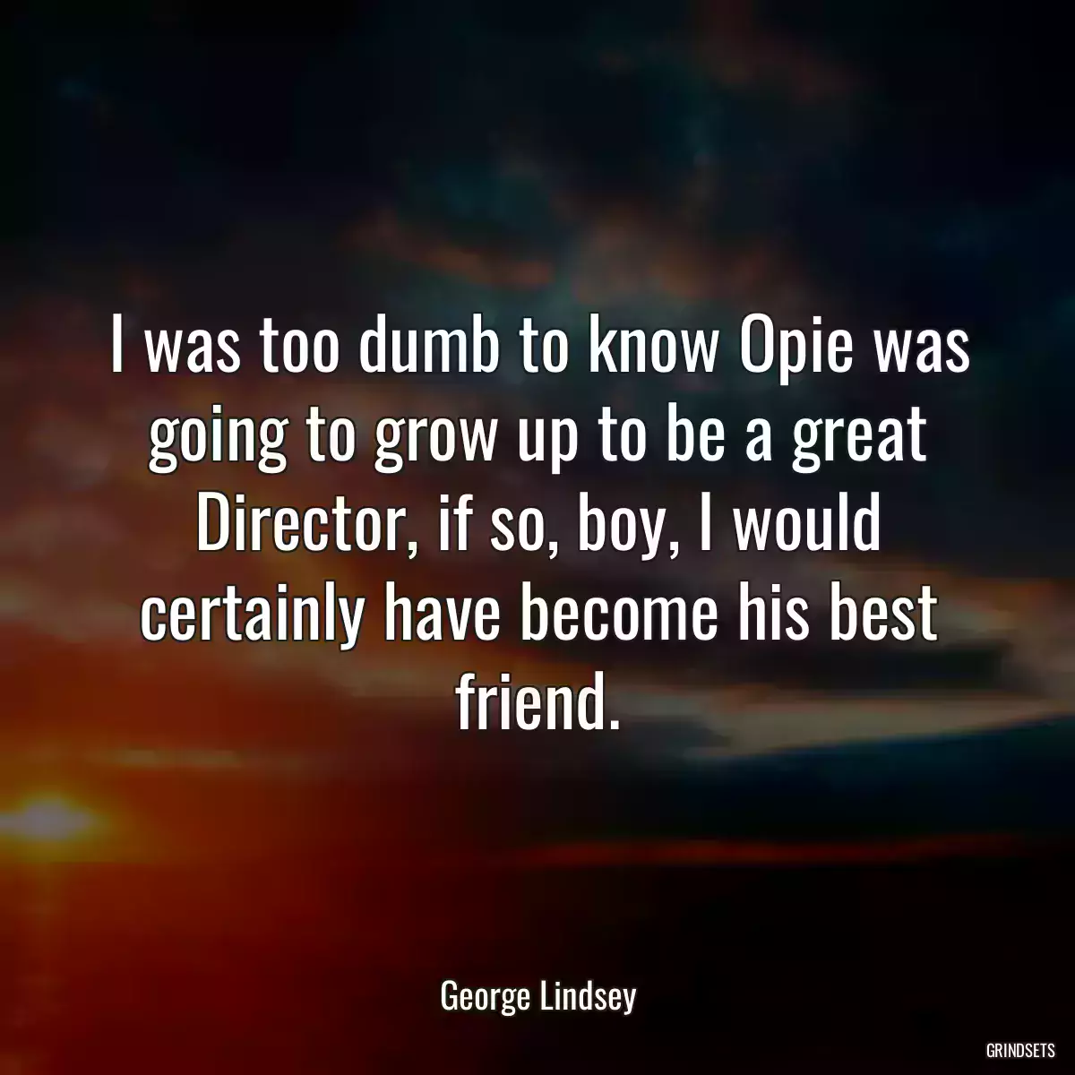 I was too dumb to know Opie was going to grow up to be a great Director, if so, boy, I would certainly have become his best friend.