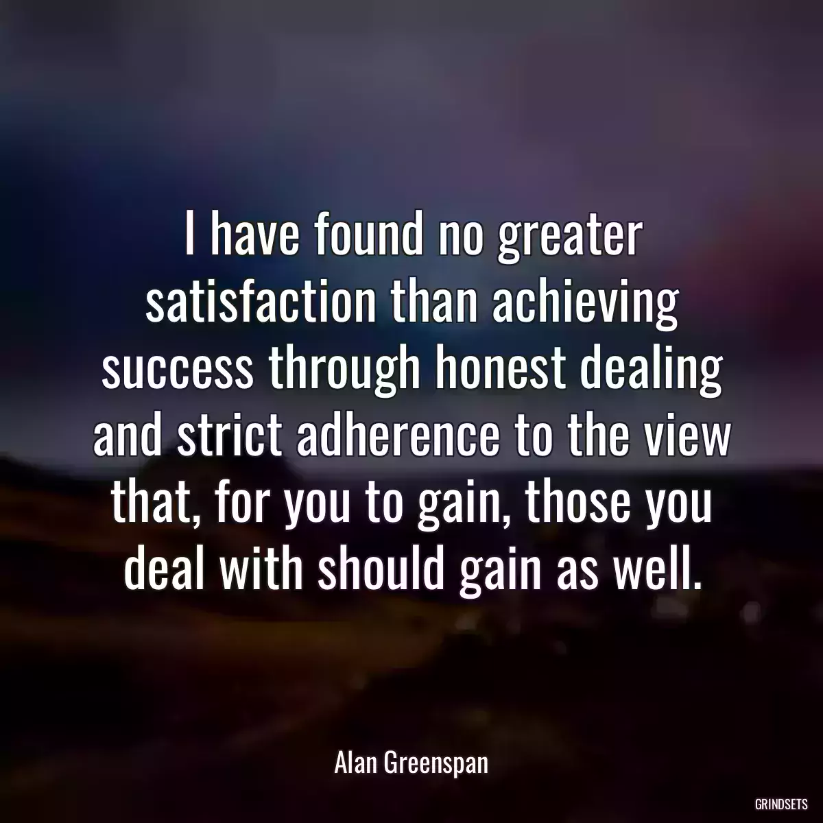 I have found no greater satisfaction than achieving success through honest dealing and strict adherence to the view that, for you to gain, those you deal with should gain as well.