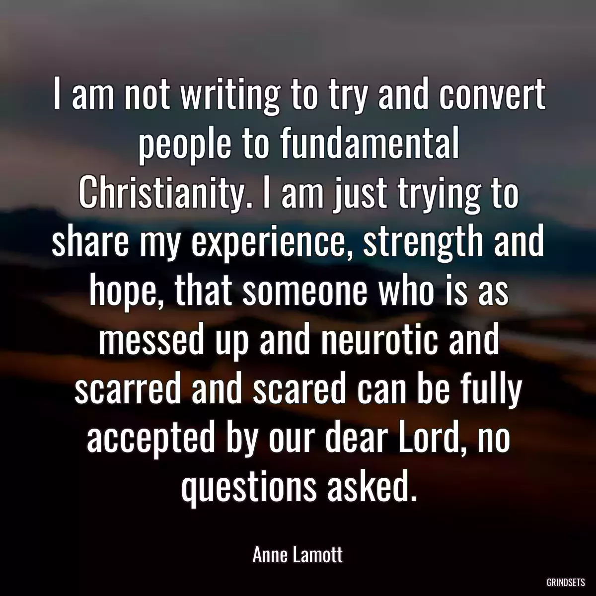 I am not writing to try and convert people to fundamental Christianity. I am just trying to share my experience, strength and hope, that someone who is as messed up and neurotic and scarred and scared can be fully accepted by our dear Lord, no questions asked.