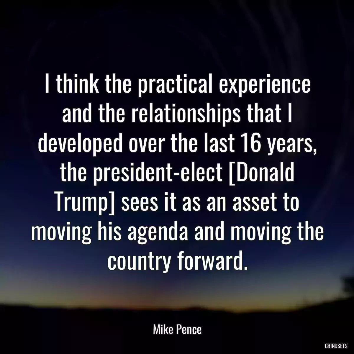 I think the practical experience and the relationships that I developed over the last 16 years, the president-elect [Donald Trump] sees it as an asset to moving his agenda and moving the country forward.