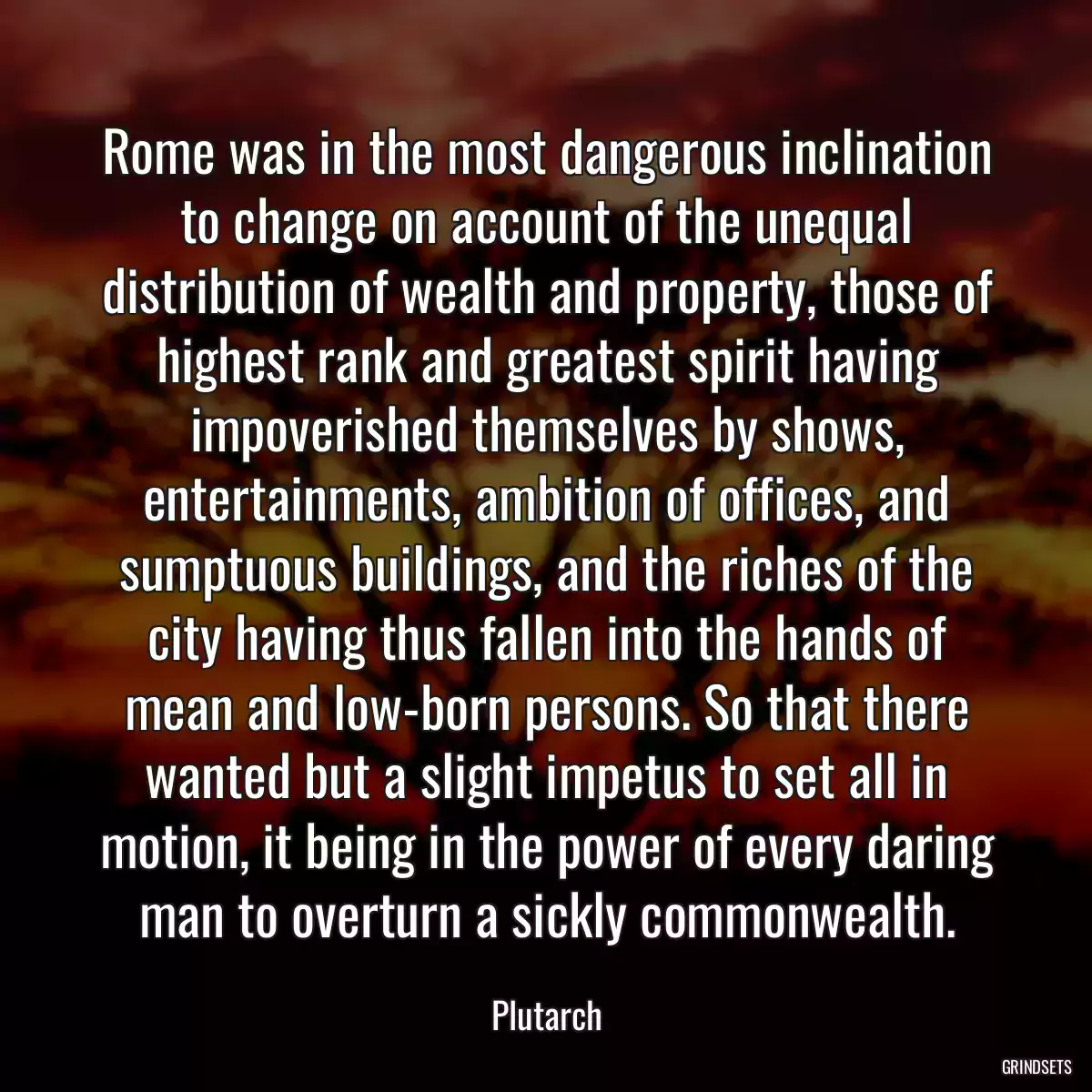 Rome was in the most dangerous inclination to change on account of the unequal distribution of wealth and property, those of highest rank and greatest spirit having impoverished themselves by shows, entertainments, ambition of offices, and sumptuous buildings, and the riches of the city having thus fallen into the hands of mean and low-born persons. So that there wanted but a slight impetus to set all in motion, it being in the power of every daring man to overturn a sickly commonwealth.