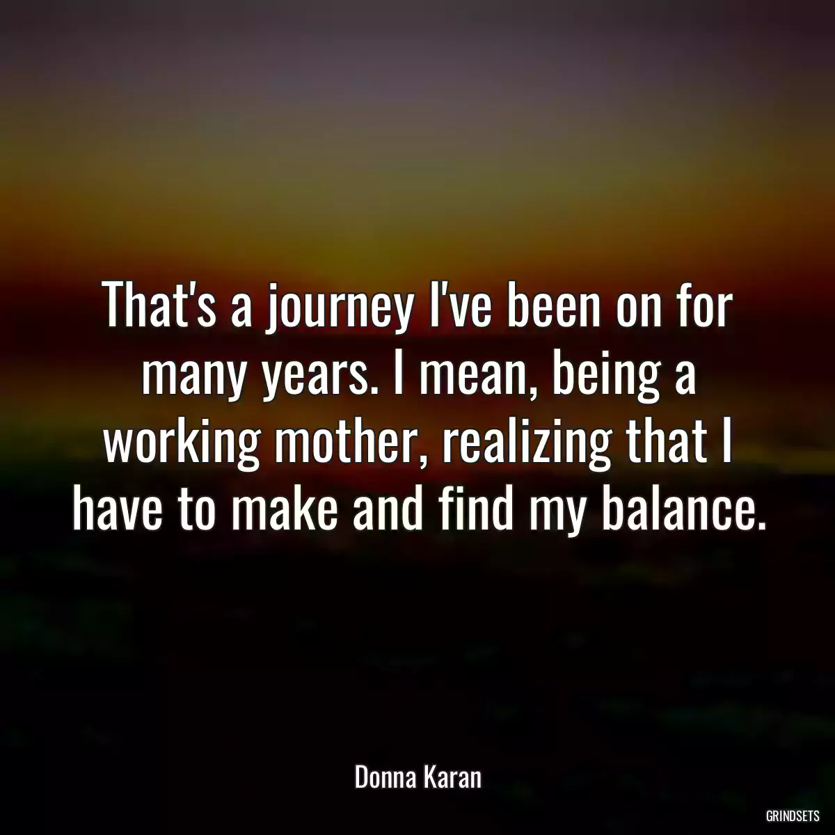 That\'s a journey I\'ve been on for many years. I mean, being a working mother, realizing that I have to make and find my balance.