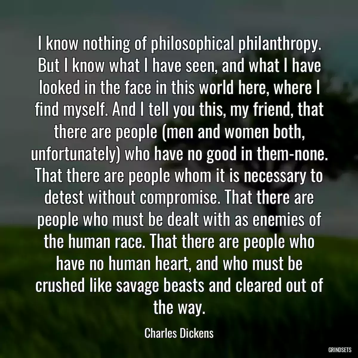 I know nothing of philosophical philanthropy. But I know what I have seen, and what I have looked in the face in this world here, where I find myself. And I tell you this, my friend, that there are people (men and women both, unfortunately) who have no good in them-none. That there are people whom it is necessary to detest without compromise. That there are people who must be dealt with as enemies of the human race. That there are people who have no human heart, and who must be crushed like savage beasts and cleared out of the way.